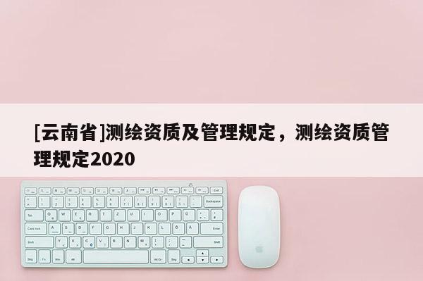 [云南省]测绘资质及管理规定，测绘资质管理规定2020