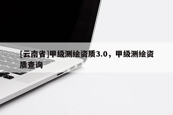 [云南省]甲级测绘资质3.0，甲级测绘资质查询