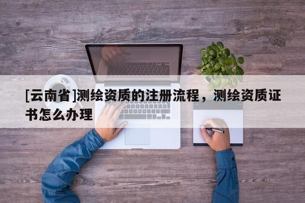 [云南省]测绘资质的注册流程，测绘资质证书怎么办理