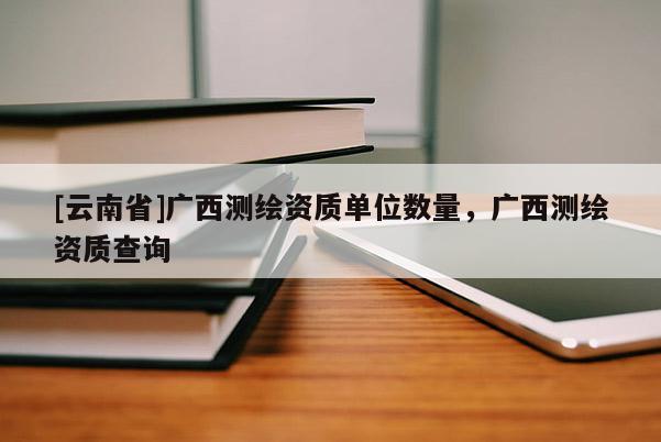 [云南省]广西测绘资质单位数量，广西测绘资质查询