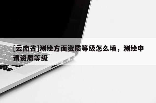 [云南省]测绘方面资质等级怎么填，测绘申请资质等级