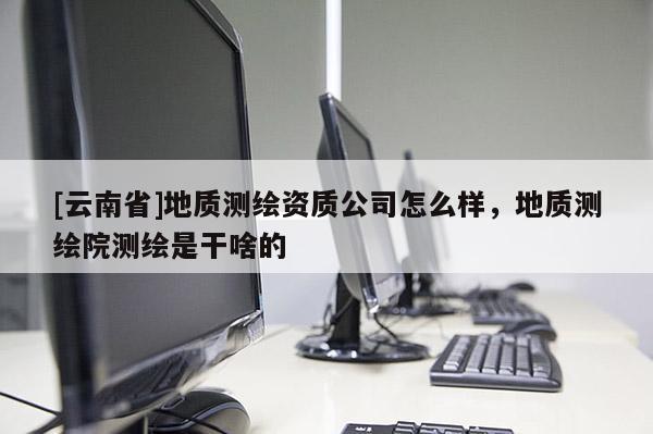 [云南省]地质测绘资质公司怎么样，地质测绘院测绘是干啥的