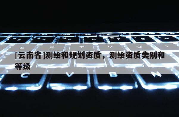 [云南省]测绘和规划资质，测绘资质类别和等级