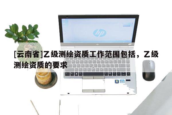 [云南省]乙级测绘资质工作范围包括，乙级测绘资质的要求