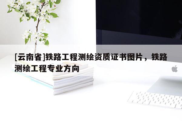 [云南省]铁路工程测绘资质证书图片，铁路测绘工程专业方向