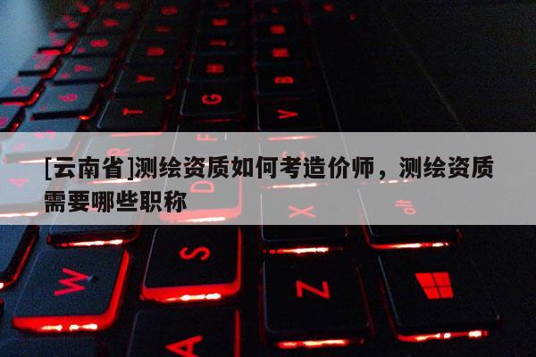 [云南省]测绘资质如何考造价师，测绘资质需要哪些职称
