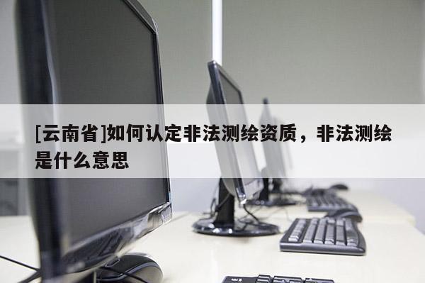[云南省]如何认定非法测绘资质，非法测绘是什么意思