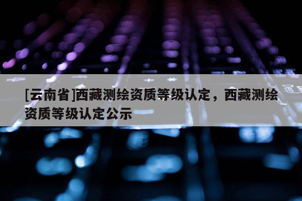 [云南省]西藏测绘资质等级认定，西藏测绘资质等级认定公示