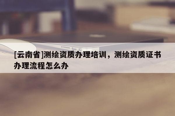 [云南省]测绘资质办理培训，测绘资质证书办理流程怎么办