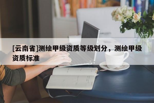 [云南省]测绘甲级资质等级划分，测绘甲级资质标准