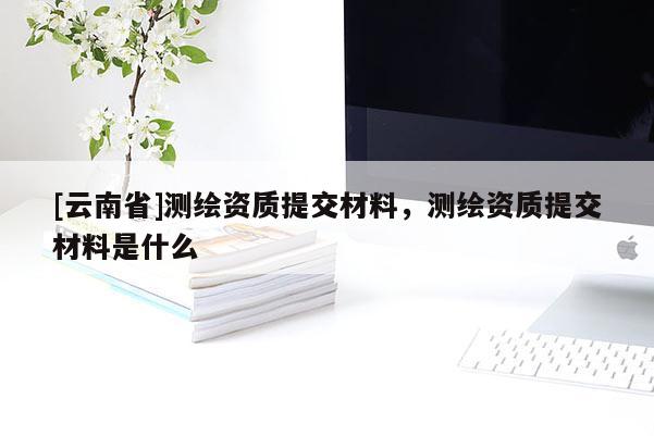[云南省]测绘资质提交材料，测绘资质提交材料是什么