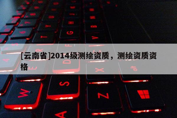 [云南省]2014级测绘资质，测绘资质资格