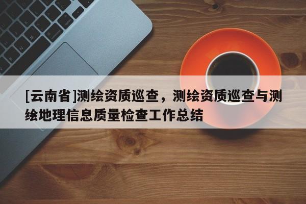 [云南省]测绘资质巡查，测绘资质巡查与测绘地理信息质量检查工作总结