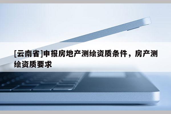 [云南省]申报房地产测绘资质条件，房产测绘资质要求