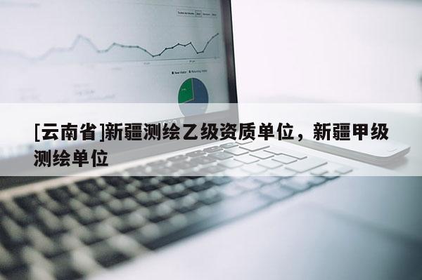 [云南省]新疆测绘乙级资质单位，新疆甲级测绘单位