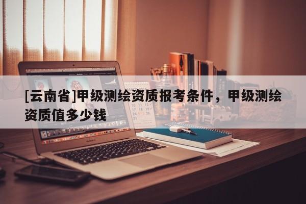 [云南省]甲级测绘资质报考条件，甲级测绘资质值多少钱