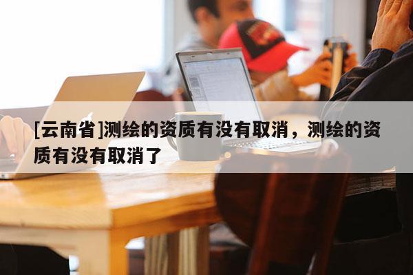 [云南省]测绘的资质有没有取消，测绘的资质有没有取消了