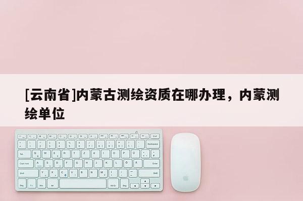 [云南省]内蒙古测绘资质在哪办理，内蒙测绘单位