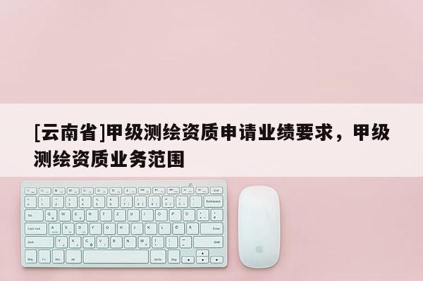[云南省]甲级测绘资质申请业绩要求，甲级测绘资质业务范围