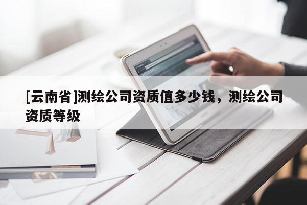 [云南省]测绘公司资质值多少钱，测绘公司资质等级