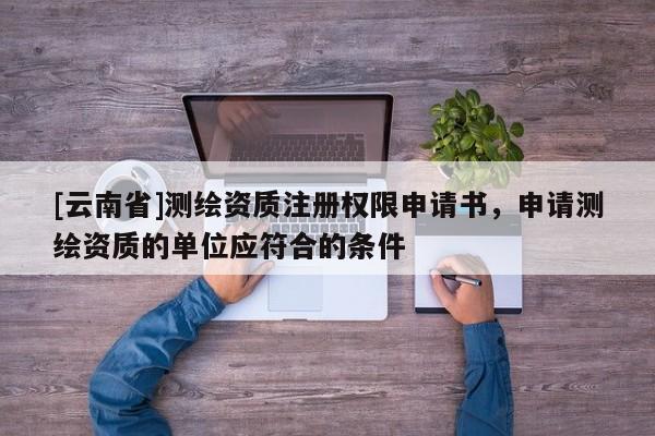 [云南省]测绘资质注册权限申请书，申请测绘资质的单位应符合的条件