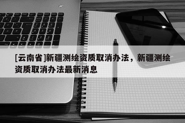 [云南省]新疆测绘资质取消办法，新疆测绘资质取消办法最新消息