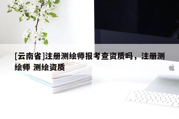 [云南省]注册测绘师报考查资质吗，注册测绘师 测绘资质