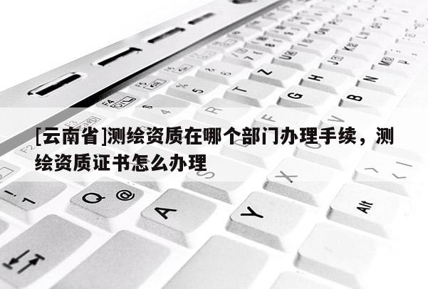 [云南省]测绘资质在哪个部门办理手续，测绘资质证书怎么办理