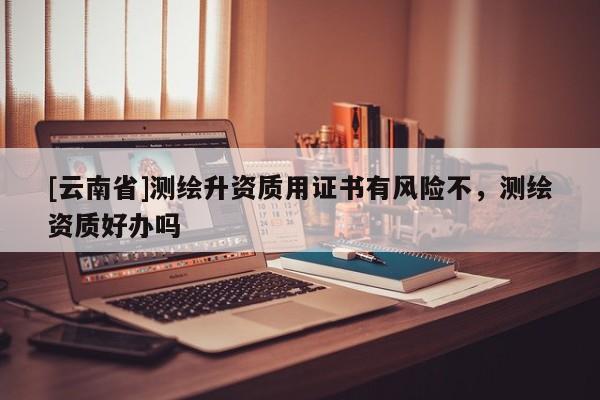 [云南省]测绘升资质用证书有风险不，测绘资质好办吗