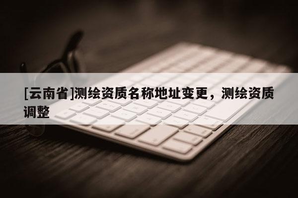 [云南省]测绘资质名称地址变更，测绘资质调整