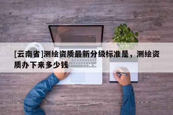 [云南省]测绘资质最新分级标准是，测绘资质办下来多少钱