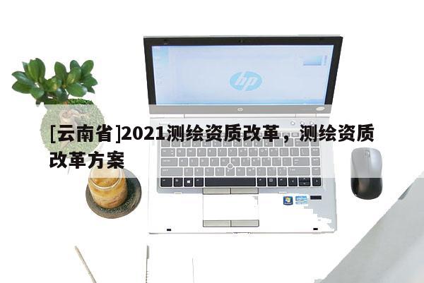 [云南省]2021测绘资质改革，测绘资质改革方案