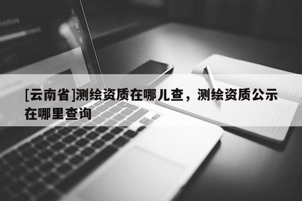 [云南省]测绘资质在哪儿查，测绘资质公示在哪里查询