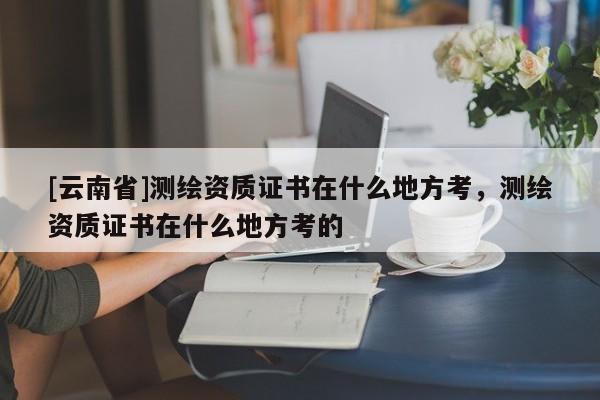 [云南省]测绘资质证书在什么地方考，测绘资质证书在什么地方考的