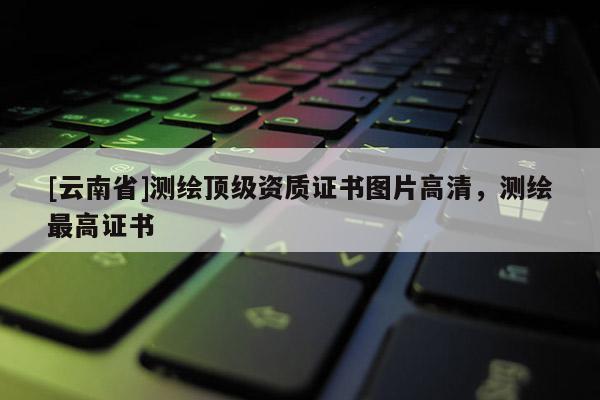 [云南省]测绘顶级资质证书图片高清，测绘最高证书