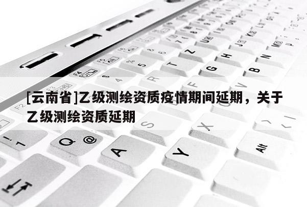 [云南省]乙级测绘资质疫情期间延期，关于乙级测绘资质延期