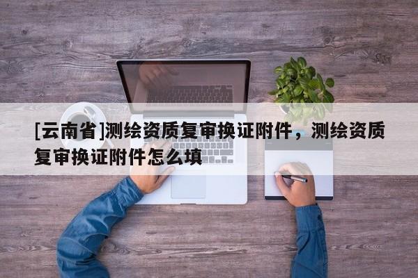 [云南省]测绘资质复审换证附件，测绘资质复审换证附件怎么填