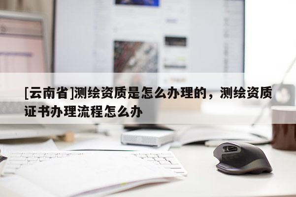 [云南省]测绘资质是怎么办理的，测绘资质证书办理流程怎么办