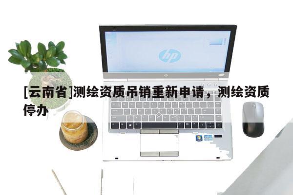 [云南省]测绘资质吊销重新申请，测绘资质停办