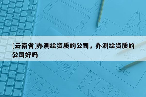 [云南省]办测绘资质的公司，办测绘资质的公司好吗