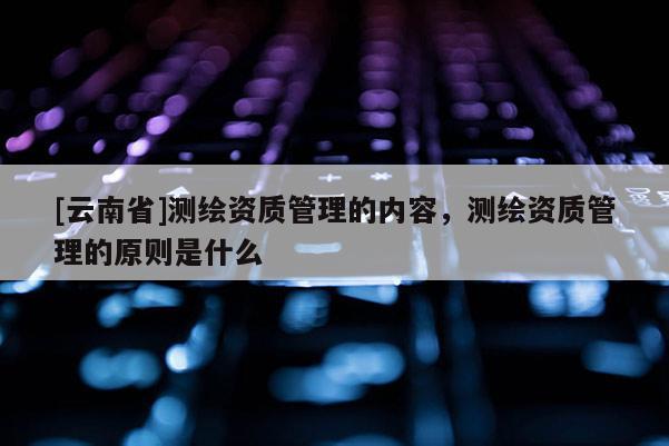 [云南省]测绘资质管理的内容，测绘资质管理的原则是什么