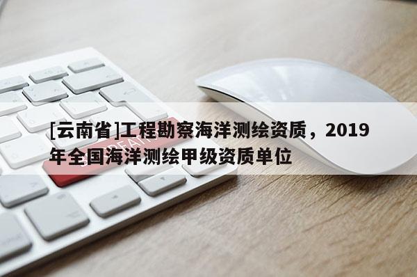 [云南省]工程勘察海洋测绘资质，2019年全国海洋测绘甲级资质单位