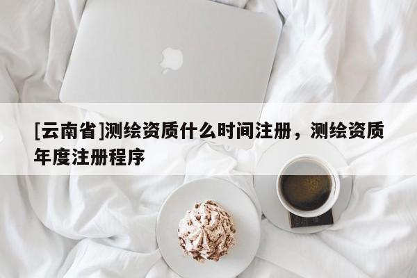 [云南省]测绘资质什么时间注册，测绘资质年度注册程序