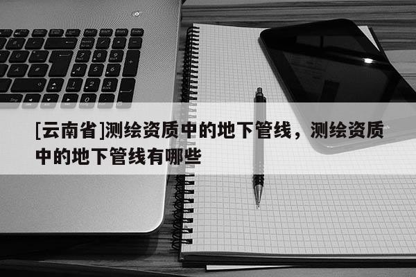 [云南省]测绘资质中的地下管线，测绘资质中的地下管线有哪些