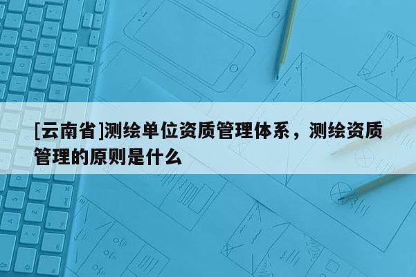 [云南省]测绘单位资质管理体系，测绘资质管理的原则是什么