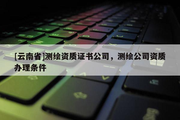 [云南省]测绘资质证书公司，测绘公司资质办理条件