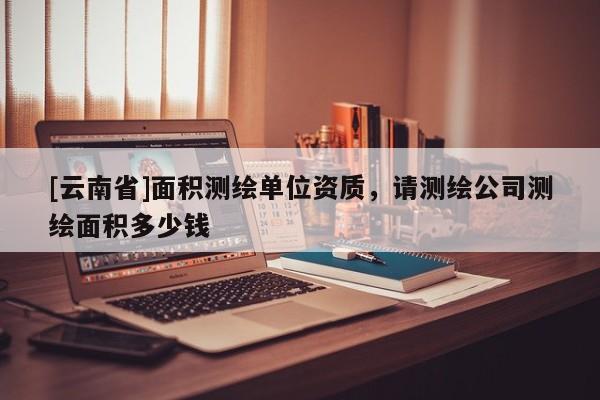 [云南省]面积测绘单位资质，请测绘公司测绘面积多少钱
