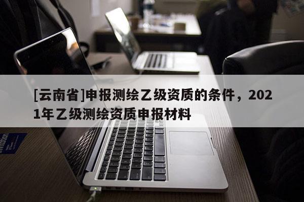 [云南省]申报测绘乙级资质的条件，2021年乙级测绘资质申报材料