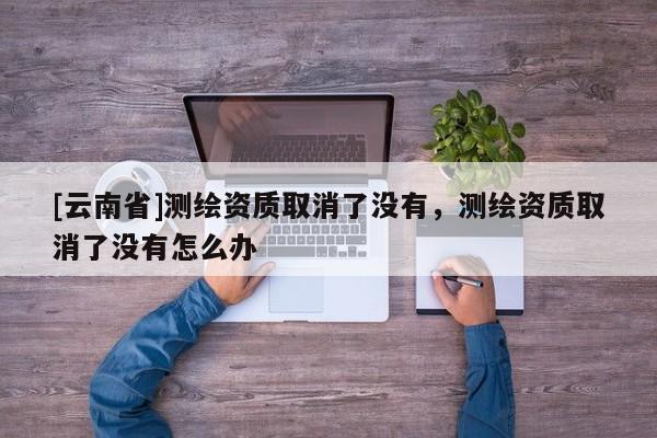 [云南省]测绘资质取消了没有，测绘资质取消了没有怎么办