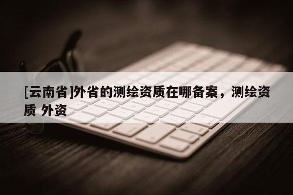 [云南省]外省的测绘资质在哪备案，测绘资质 外资